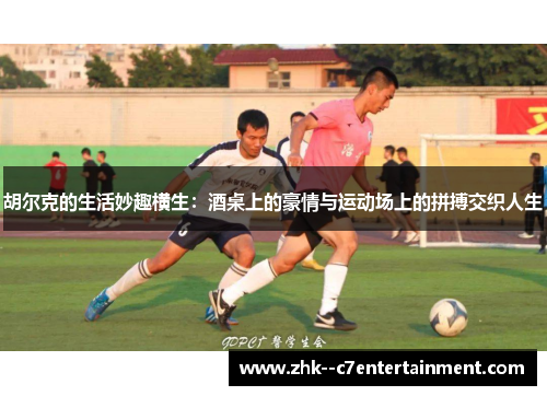 胡尔克的生活妙趣横生：酒桌上的豪情与运动场上的拼搏交织人生