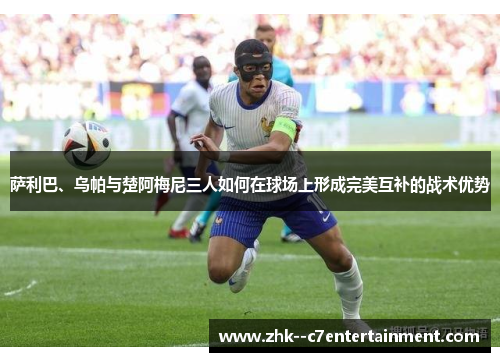 萨利巴、乌帕与楚阿梅尼三人如何在球场上形成完美互补的战术优势