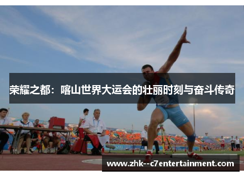 荣耀之都：喀山世界大运会的壮丽时刻与奋斗传奇