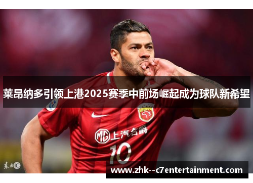 莱昂纳多引领上港2025赛季中前场崛起成为球队新希望