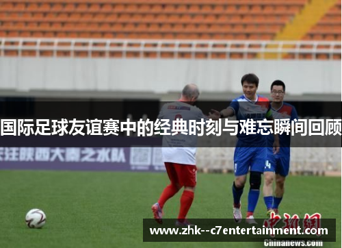 国际足球友谊赛中的经典时刻与难忘瞬间回顾