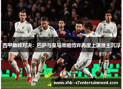 西甲巅峰对决:巴萨与皇马策略博弈再度上演谁主沉浮 西甲巅峰对决:巴萨与皇马策略博弈再度上演谁主沉浮