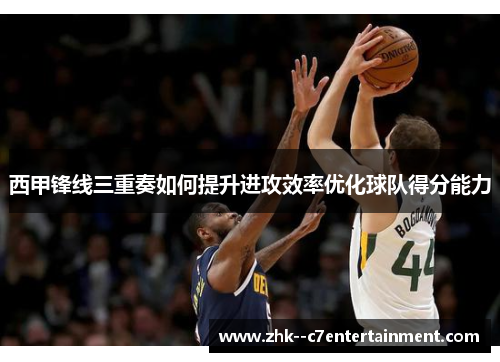 西甲锋线三重奏如何提升进攻效率优化球队得分能力