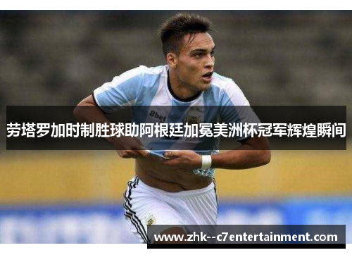劳塔罗加时制胜球助阿根廷加冕美洲杯冠军辉煌瞬间 劳塔罗加时制胜球助阿根廷加冕美洲杯冠军辉煌瞬间