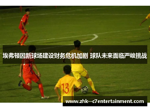 埃弗顿因新球场建设财务危机加剧 球队未来面临严峻挑战