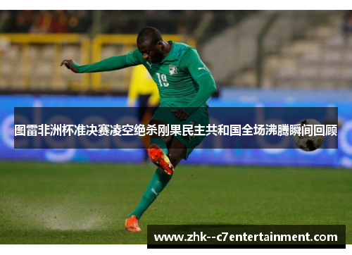 图雷非洲杯准决赛凌空绝杀刚果民主共和国全场沸腾瞬间回顾