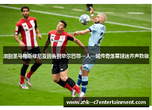 泪别圣马梅斯穆尼亚因告别毕尔巴鄂一人一城传奇落幕球迷齐声致敬 泪别圣马梅斯穆尼亚因告别毕尔巴鄂一人一城传奇落幕球迷齐声致敬