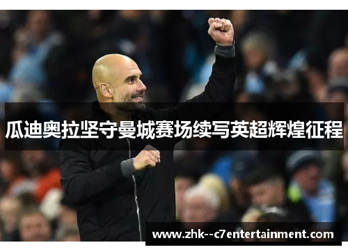瓜迪奥拉坚守曼城赛场续写英超辉煌征程 瓜迪奥拉坚守曼城赛场续写英超辉煌征程