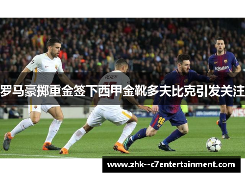 罗马豪掷重金签下西甲金靴多夫比克引发关注