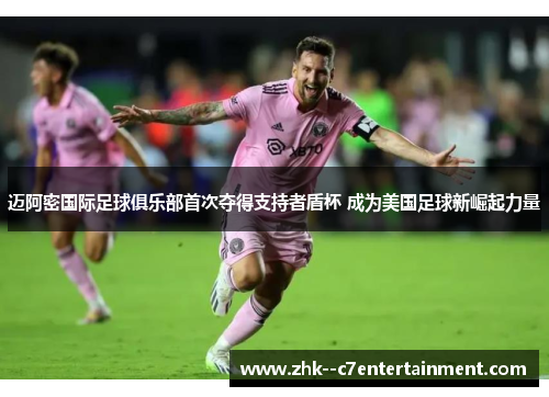 迈阿密国际足球俱乐部首次夺得支持者盾杯 成为美国足球新崛起力量