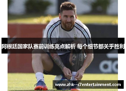 阿根廷国家队赛前训练亮点解析 每个细节都关乎胜利