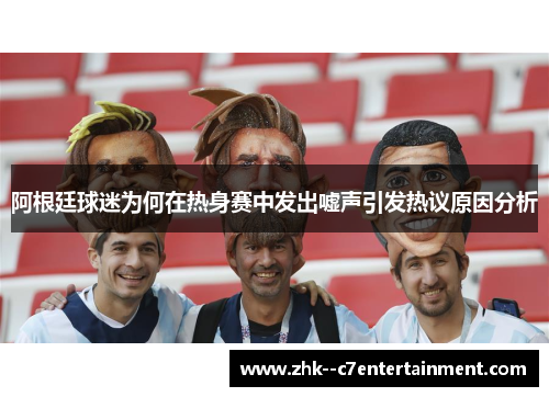 阿根廷球迷为何在热身赛中发出嘘声引发热议原因分析