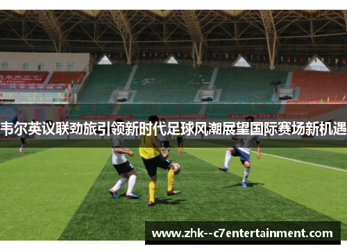 韦尔英议联劲旅引领新时代足球风潮展望国际赛场新机遇