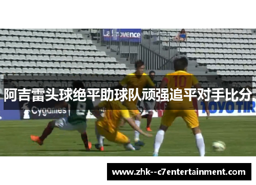 阿吉雷头球绝平助球队顽强追平对手比分 阿吉雷头球绝平助球队顽强追平对手比分