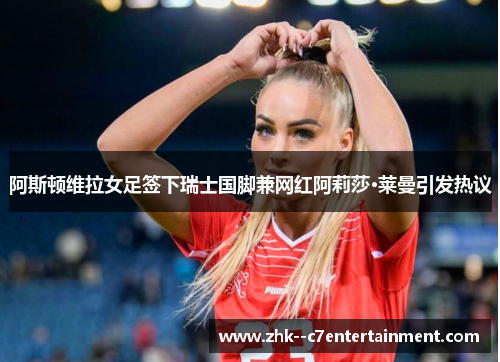 阿斯顿维拉女足签下瑞士国脚兼网红阿莉莎·莱曼引发热议 阿斯顿维拉女足签下瑞士国脚兼网红阿莉莎·莱曼引发热议